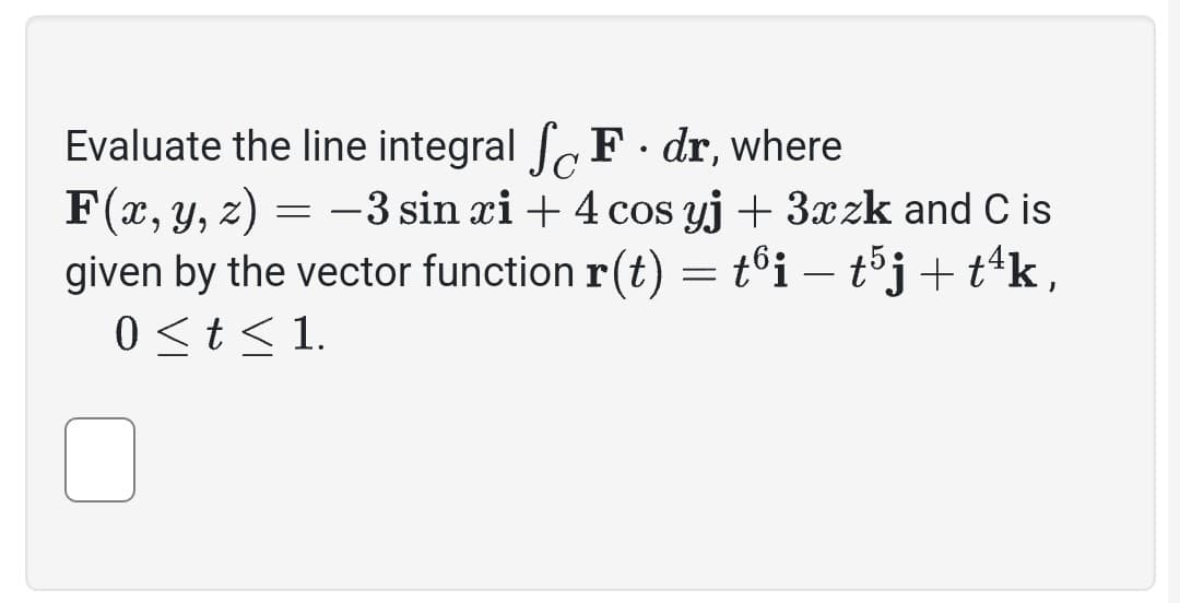 Evaluate the line integral
F. dr, where
F(x, y, z) = -3 sin xi + 4 cos yj + 3xzk and C is
given by the vector function r(t) = tºi — t5j + tªk,
0 < t < 1.