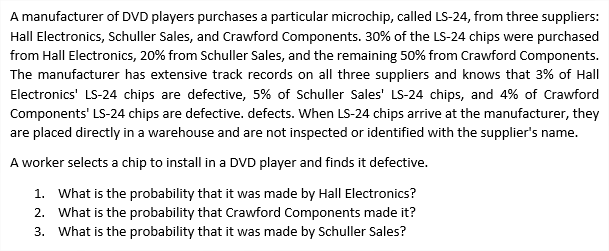 A manufacturer of DVD players purchases a particular microchip, called LS-24, from three suppliers:
Hall Electronics, Schuller Sales, and Crawford Components. 30% of the LS-24 chips were purchased
from Hall Electronics, 20% from Schuller Sales, and the remaining 50% from Crawford Components.
The manufacturer has extensive track records on all three suppliers and knows that 3% of Hall
Electronics' LS-24 chips are defective, 5% of Schuller Sales' LS-24 chips, and 4% of Crawford
Components' LS-24 chips are defective. defects. When LS-24 chips arrive at the manufacturer, they
are placed directly in a warehouse and are not inspected or identified with the supplier's name.
A worker selects a chip to install in a DVD player and finds it defective.
1. What is the probability that it was made by Hall Electronics?
2. What is the probability that Crawford Components made it?
3. What is the probability that it was made by Schuller Sales?
