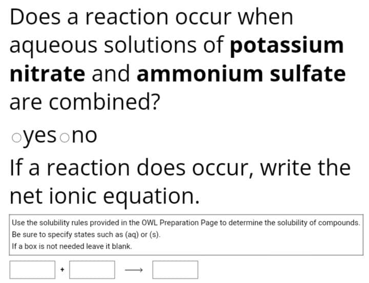 Does a reaction occur when
aqueous solutions of potassium
nitrate and ammonium sulfate
are combined?
oyes no
If a reaction does occur, write the
net ionic equation.
Use the solubility rules provided in the OWL Preparation Page to determine the solubility of compounds.
Be sure to specify states such as (aq) or (s).
If a box is not needed leave it blank.