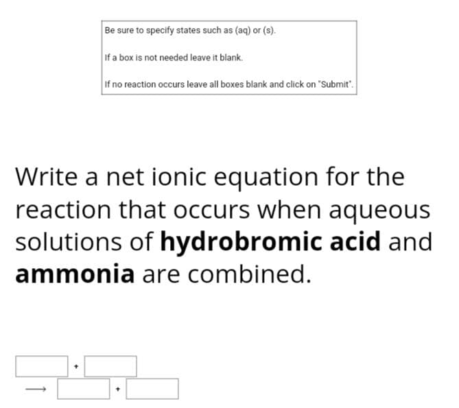 Be sure to specify states such as (aq) or (s).
If a box is not needed leave it blank.
If no reaction occurs leave all boxes blank and click on "Submit".
Write a net ionic equation for the
reaction that occurs when aqueous
solutions of hydrobromic acid and
ammonia are combined.