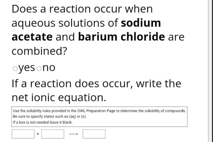 Does a reaction occur when
aqueous solutions of sodium
acetate and barium chloride are
combined?
oyesono
If a reaction does occur, write the
net ionic equation.
Use the solubility rules provided in the OWL Preparation Page to determine the solubility of compounds.
Be sure to specify states such as (aq) or (s).
If a box is not needed leave it blank.
→