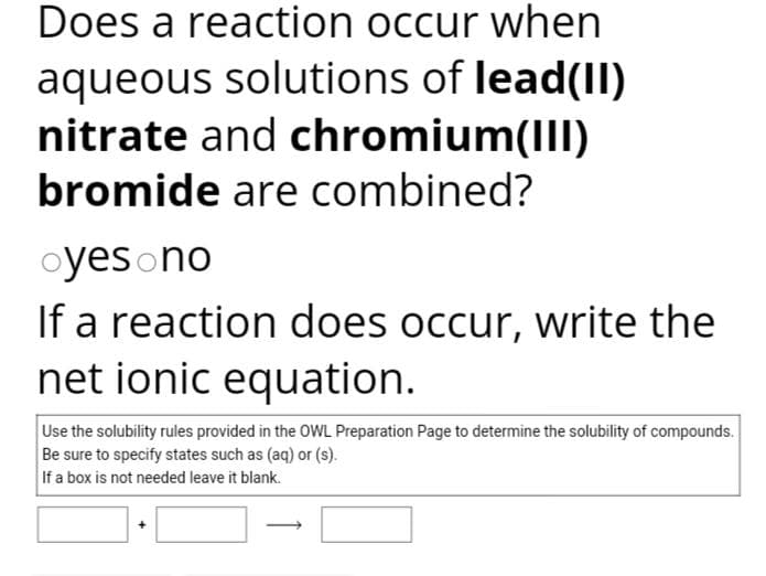 Does a reaction occur when
aqueous solutions of lead(II)
nitrate and chromium(III)
bromide are combined?
oyes no
If a reaction does occur, write the
net ionic equation.
Use the solubility rules provided in the OWL Preparation Page to determine the solubility of compounds.
Be sure to specify states such as (aq) or (s).
If a box is not needed leave it blank.