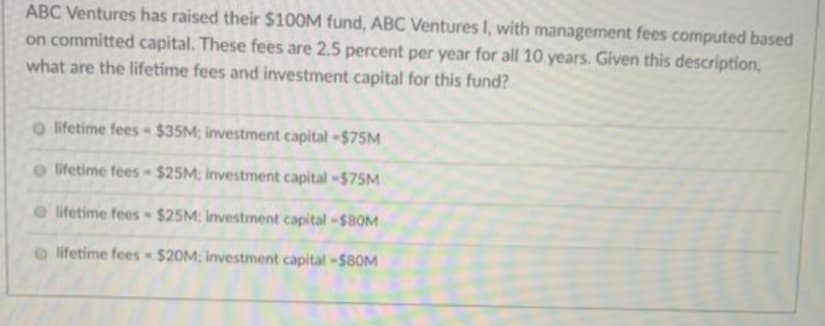 ABC Ventures has raised their $100M fund, ABC Ventures I, with management fees computed based
on committed capital. These fees are 2.5 percent per year for all 10 years. Given this description,
what are the lifetime fees and investment capital for this fund?
o lifetime fees $35M; investment capital -$75M
o lifetime fees-$25M; investment capital -$75M
O lifetime fees $25M: Investment capital -$8OM
lifetime fees $20M; investment capital -$80M
