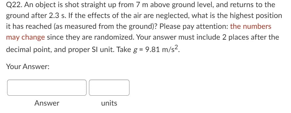 Q22. An object is shot straight up from 7 m above ground level, and returns to the
ground after 2.3 s. If the effects of the air are neglected, what is the highest position
it has reached (as measured from the ground)? Please pay attention: the numbers
may change since they are randomized. Your answer must include 2 places after the
decimal point, and proper SI unit. Take g = 9.81 m/s².
Your Answer:
Answer
units