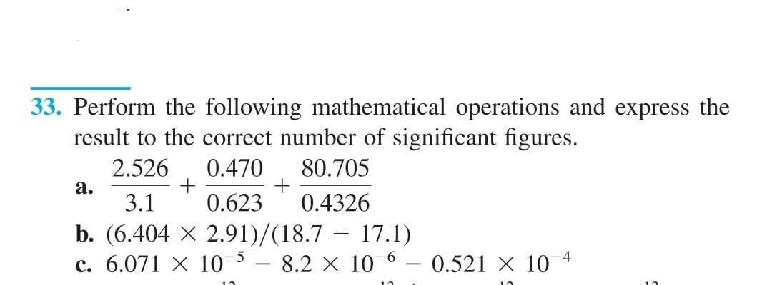 33. Perform the following mathematical operations and express the
result to the correct number of significant figures.
2.526
0.470
80.705
а.
3.1
0.623
0.4326
b. (6.404 X 2.91)/(18.7 – 17.1)
c. 6.071 X 103 – 8.2 X 10-6 – 0.521 × 104
|
