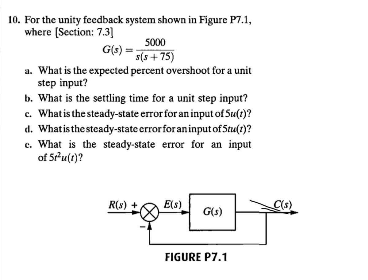 10. For the unity feedback system shown in Figure P7.1,
where [Section: 7.3]
5000
G(s) = :
s(s+75)
a. What is the expected percent overshoot for a unit
step input?
b. What is the settling time for a unit step input?
c. What is the steady-state error for an input of 5u(t)?
d. Whatisthe steady-state errorforaninput of 5tu(t)?
c. What is the steady-state error for an input
of 5-u(t)?
R(s)
E(s)
C(s)
G(s)
FIGURE P7.1
