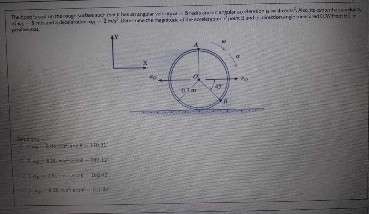The hoop is cast on the rough surface such that it has an angular velocity w =5 rad/s and an angular acceleration a = 4 rad/s. Also, its center has a velocity
of vo = 5 m/s and a deceleration ao = 2 m/s. Determine the magnitude of the acceleration of point B and its direction angle measured CCW from thez
positive axis.
do
45
0.3 m
Select one
OA ap - 5.04 m/s, and 0
170.31
OB.ap
6.86 mist ande 160.12
OCap
7.81 mist and e
162.62
OD.ap
9.29 m/s and 0 151.34
