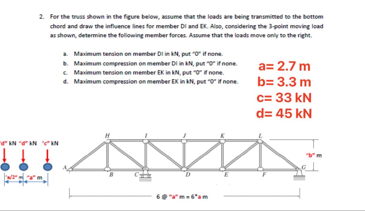 2. For the truss shown in the figure below, assume that the loads are being transmitted to the bottom
chord and draw the influence lines for member DI and EK. Also, considering the 3-point moving load
as shown, determine the following member forces. Assume that the loads move only to the right.
a. Maximum tension on member DI in kN, put "O" if none.
b. Maximum compression on member DI in kN, put "O" if none.
a= 2.7 m
C.
Maximum tension on member EK in kN, put "O" if none.
d. Maximum compression on member EK in kN, put "0" if none.
b= 3.3 m
c= 33 kN
d= 45 kN
K
NY P. NY «P.. NY «P.
"b" m
B
6 @ "a" m = 6*am
