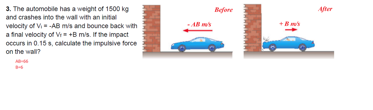 3. The automobile has a weight of 1500 kg
Before
After
and crashes into the wall with an initial
- AB m/s
+B m/s
velocity of Vi = -AB m/s and bounce back with
a final velocity of Vf = +B m/s. If the impact
occurs in 0.15 s, calculate the impulsive force
on the wall?
AB=66
B=6
