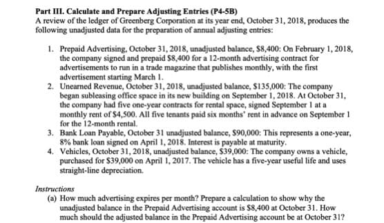 Part III. Calculate and Prepare Adjusting Entries (P4-5B)
A review of the ledger of Greenberg Corporation at its year end, October 31, 2018, produces the
following unadjusted data for the preparation of annual adjusting entries:
1. Prepaid Advertising, October 31, 2018, unadjusted balance, $8,400: On February 1, 2018,
the company signed and prepaid $8,400 for a 12-month advertising contract for
advertisements to run in a trade magazine that publishes monthly, with the first
advertisement starting March 1.
2. Unearned Revenue, October 31, 2018, unadjusted balance, $135,000: The company
began subleasing office space in its new building on September 1, 2018. At October 31,
the company had five one-year contracts for rental space, signed September 1 at a
monthly rent of $4,500. All five tenants paid six months' rent in advance on September 1
for the 12-month rental.
3. Bank Loan Payable, October 31 unadjusted balance, $90,000: This represents a one-year,
8% bank loan signed on April 1, 2018. Interest is payable at maturity.
4. Vehicles, October 31, 2018, unadjusted balance, $39,000: The company owns a vehicle,
purchased for $39,000 on April 1, 2017. The vehicle has a five-year useful life and uses
straight-line depreciation.
Instructions
(a) How much advertising expires per month? Prepare a calculation to show why the
unadjusted balance in the Prepaid Advertising account is $8,400 at October 31. How
much should the adjusted balance in the Prepaid Advertising account be at October 31?