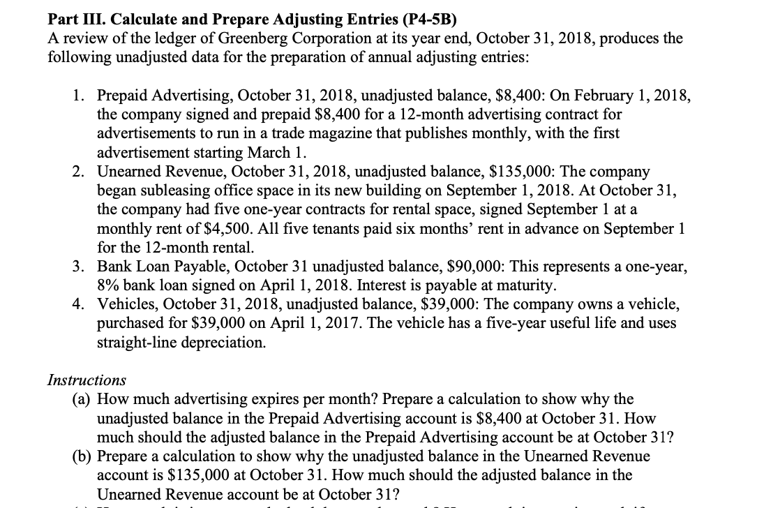 Part III. Calculate and Prepare Adjusting Entries (P4-5B)
A review of the ledger of Greenberg Corporation at its year end, October 31, 2018, produces the
following unadjusted data for the preparation of annual adjusting entries:
1. Prepaid Advertising, October 31, 2018, unadjusted balance, $8,400: On February 1, 2018,
the company signed and prepaid $8,400 for a 12-month advertising contract for
advertisements to run in a trade magazine that publishes monthly, with the first
advertisement starting March 1.
2. Unearned Revenue, October 31, 2018, unadjusted balance, $135,000: The company
began subleasing office space in its new building on September 1, 2018. At October 31,
the company had five one-year contracts for rental space, signed September 1 at a
monthly rent of $4,500. All five tenants paid six months' rent in advance on September 1
for the 12-month rental.
3. Bank Loan Payable, October 31 unadjusted balance, $90,000: This represents a one-year,
8% bank loan signed on April 1, 2018. Interest is payable at maturity.
4. Vehicles, October 31, 2018, unadjusted balance, $39,000: The company owns a vehicle,
purchased for $39,000 on April 1, 2017. The vehicle has a five-year useful life and uses
straight-line depreciation.
Instructions
(a) How much advertising expires per month? Prepare a calculation to show why the
unadjusted balance in the Prepaid Advertising account is $8,400 at October 31. How
much should the adjusted balance in the Prepaid Advertising account be at October 31?
(b) Prepare a calculation to show why the unadjusted balance in the Unearned Revenue
account is $135,000 at October 31. How much should the adjusted balance in the
Unearned Revenue account be at October 31?