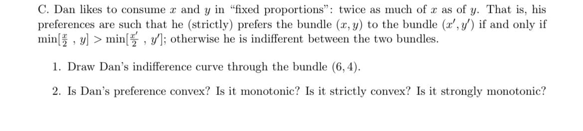 C. Dan likes to consume x and y in "fixed proportions": twice as much of x as of y. That is, his
preferences are such that he (strictly) prefers the bundle (x, y) to the bundle (x', y') if and only if
min[y] > min[, y']; otherwise he is indifferent between the two bundles.
1. Draw Dan's indifference curve through the bundle (6,4).
2. Is Dan's preference convex? Is it monotonic? Is it strictly convex? Is it strongly monotonic?