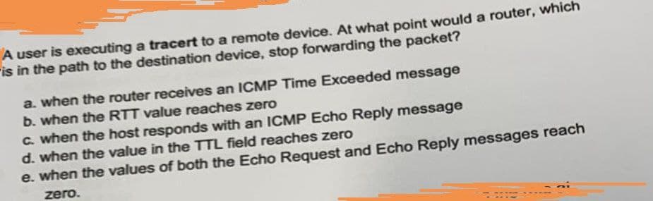 A user is executing a tracert to a remote device. At what point would a router, which
ris in the path to the destination device, stop forwarding the packet?
a. when the router receives an ICMP Time Exceeded message
b. when the RTT value reaches zero
C. when the host responds with an ICMP Echo Reply message
d. when the value in the TTL field reaches zero
e. when the values of both the Echo Request and Echo Reply messages reach
zero.
--.-
