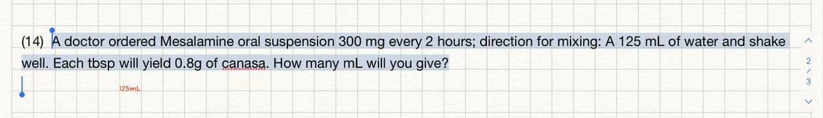 (14) A doctor ordered Mesalamine oral suspension 300 mg every 2 hours; direction for mixing: A 125 mL of water and shake
2
well. Each tbsp will yield 0.8g of canasa. How many mL will you give?
3
125mL
>
