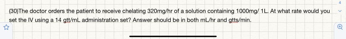 (30)The doctor orders the patient to receive chelating 320mg/hr of a solution containing 1000mg/ 1L. At what rate would you
set the IV using a 14 gtt/mL administration set? Answer should be in both mL/hr and gtts/min.
