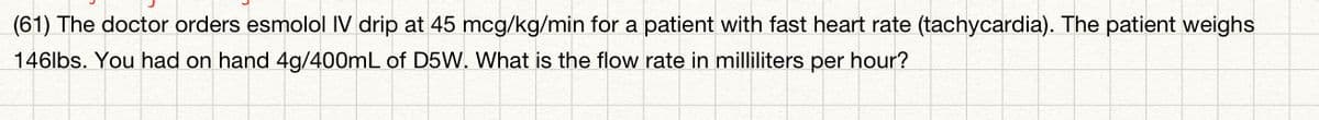 (61) The doctor orders esmolol IV drip at 45 mcg/kg/min for a patient with fast heart rate (tachycardia). The patient weighs
146lbs. You had on hand 4g/400mL of D5W. What is the flow rate in milliliters per hour?
