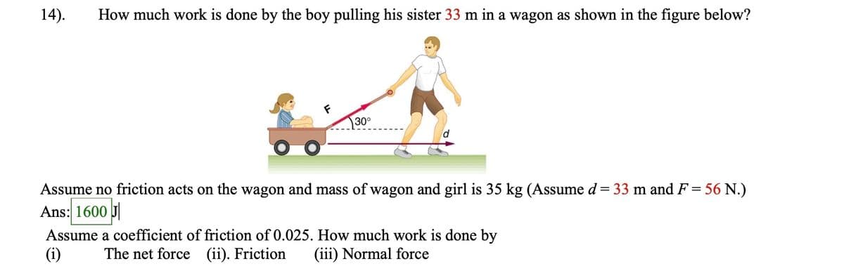 14). How much work is done by the boy pulling his sister 33 m in a wagon as shown in the figure below?
30°
Assume no friction acts on the wagon and mass of wagon and girl is 35 kg (Assume d = 33 m and F = 56 N.)
Ans: 1600 J
Assume a coefficient of friction of 0.025. How much work is done by
The net force (ii). Friction (iii) Normal force
(i)