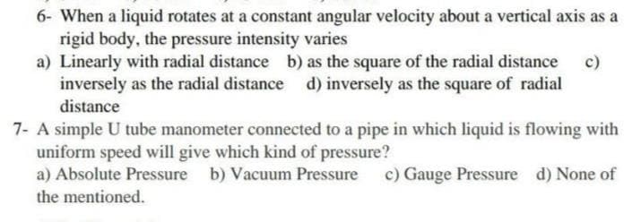 6- When a liquid rotates at a constant angular velocity about a vertical axis as a
rigid body, the pressure intensity varies
a) Linearly with radial distance b) as the square of the radial distance
inversely as the radial distance d) inversely as the square of radial
distance
c)
7- A simple U tube manometer connected to a pipe in which liquid is flowing with
uniform speed will give which kind of pressure?
a) Absolute Pressure b) Vacuum Pressure
c) Gauge Pressure d) None of
the mentioned.
