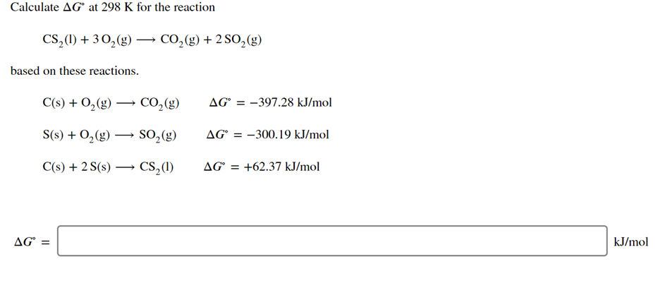 Calculate AG° at 298 K for the reaction
CS,(1) + 3 0,(g) → CO,(g) + 2 SO,(g)
based on these reactions.
C(s) + O,(g) → CO,(g)
AG° = -397.28 kJ/mol
S(s) + 0,(g) –
SO,(g)
AG° = -300.19 kJ/mol
C(s) + 2 S(s) ·
CS,(1)
AG = +62.37 kJ/mol
AG° =
kJ/mol
