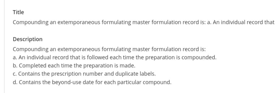 Title
Compounding an extemporaneous formulating master formulation record is: a. An individual record that
Description
Compounding an extemporaneous formulating master formulation record is:
a. An individual record that is followed each time the preparation is compounded.
b. Completed each time the preparation is made.
c. Contains the prescription number and duplicate labels.
d. Contains the beyond-use date for each particular compound.
