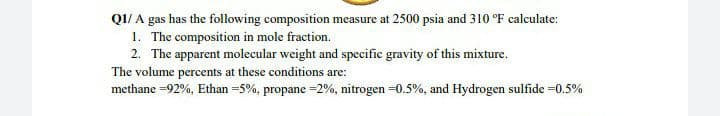 Q1/A gas has the following composition measure at 2500 psia and 310 °F calculate:
1. The composition in mole fraction.
2. The apparent molecular weight and specific gravity of this mixture.
The volume percents at these conditions are:
methane = 92%, Ethan = 5%, propane = 2%, nitrogen =0.5%, and Hydrogen sulfide =0.5%