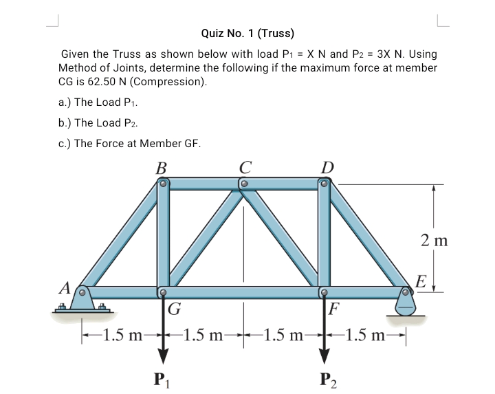 Quiz No. 1 (Truss)
Given the Truss as shown below with load P1 = X N and P2 = 3X N. Using
Method of Joints, determine the following if the maximum force at member
CG is 62.50 N (Compression).
a.) The Load P1.
b.) The Load P2.
c.) The Force at Member GF.
В
C
D
2 m
E
A
G
F
-1.5 m
1.5 m→1.5 m-
-1.5 m
P1
P2
