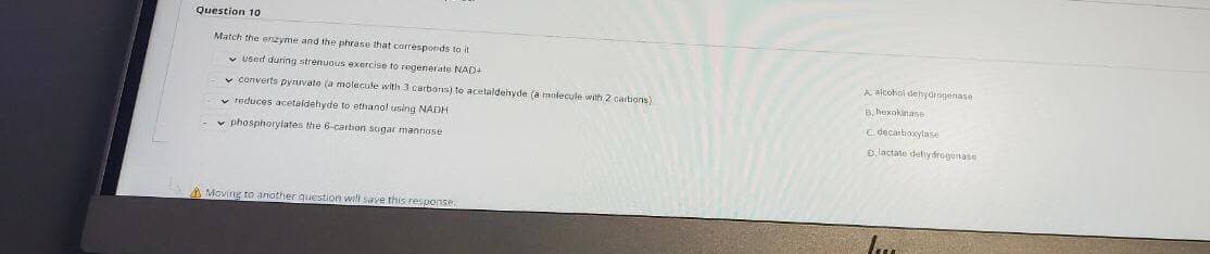 Question 10
Match the enzyme and the phrase that carresponds to it
v used during strenuous exercise to regenerate NAD+
A aicohol denydrogenasa
v converts pyuvate (a molecule with 3 carbars) to acelaldehyde (a molecule with 2 cartions)
B. hexokanase
v reduces acetaldehyde to ethanol using NADH
C. decartoxylase
v phosphoryiates the 6-carbon sugar mannose
o.lactate delydrugenase
A Moving to another question wel save this response.
