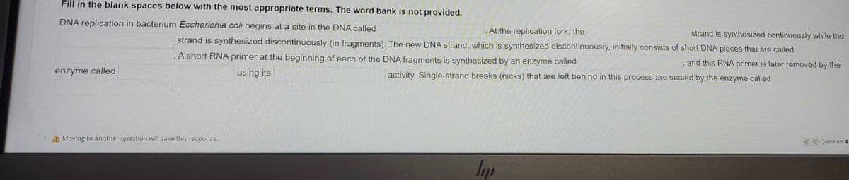 Fill in the blank spaces below with the most appropriate terms. The word bank is not provided.
DNA replication in bacterium Escherichia coli begins at a site in the DNA called
At the replication fork, the
strand is synthesized continuously while the
strand is synthesized discontinuously (in fragments). The new DNA strand, which is synthesized discontinuously, initially consists of short DNA pieces that are called
A short RNA primer at the beginning of each of the DNA fragments is synthesized by an enzyme called
and this RNA primer is later removed by the
enzyme called
using its
activity. Single-strand breaks (nicks) that are left behind in this process are sealed by the enzyme called
A Moving to another question w!l save this resporse
Quebon 4
In
