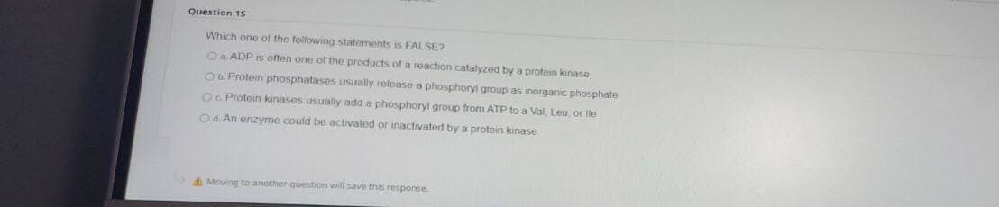 Question 15
Which one of the following statements is FALSE?
Oa ADP is often one of the products ofa reaction catalyzed by a protein kinase
O Protein phosphatases usually release a phosphoryl group as inorganic phosphate
Oc Protein kinases usually add a phosphoryl group from ATP to a Val, Leu, or lle
Od An enzyme could be activated or inactivated by a protein kinase
AMoving toanother question will save this response.

