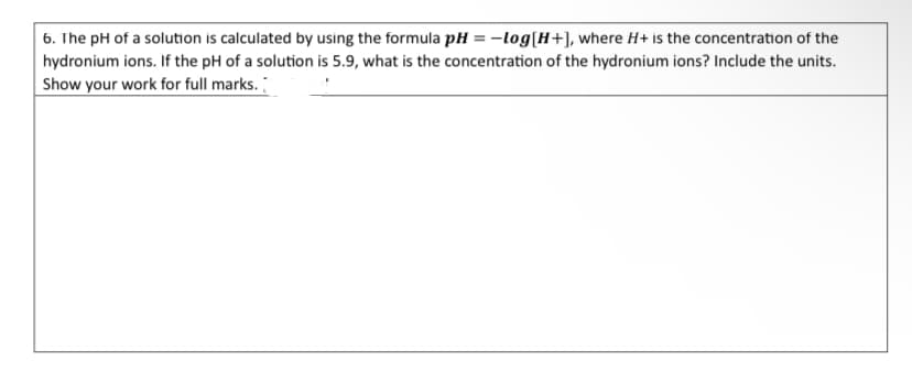 6. The pH of a solution is calculated by using the formula pH = -log[H+], where H+ is the concentration of the
hydronium ions. If the pH of a solution is 5.9, what is the concentration of the hydronium ions? Include the units.
Show your work for full marks.