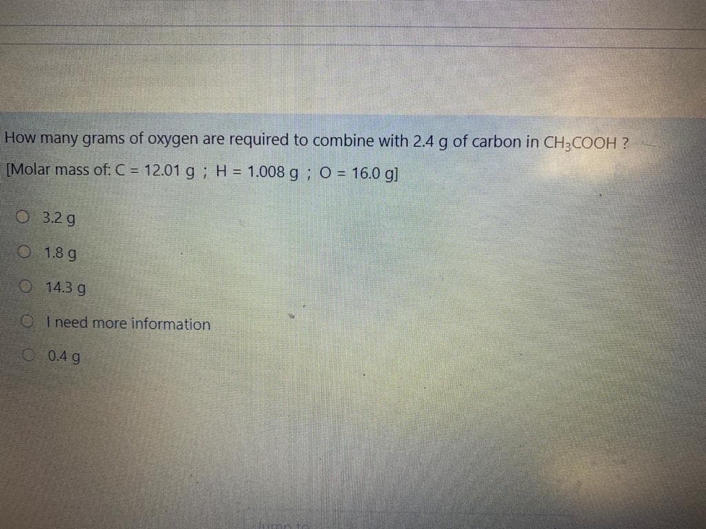 How many grams of oxygen are required to combine with 2.4 g of carbon in CH3COOH ?
[Molar mass of: C = 12.01 g ; H = 1.008 g ; O = 16.0 g]
O 3.2 g
O 1.8 g
O 14.3 g
O I need more information
O 0.4 g
