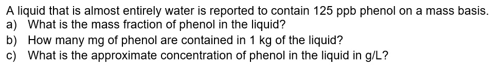 A liquid that is almost entirely water is reported to contain 125 ppb phenol on a mass basis.
a) What is the mass fraction of phenol in the liquid?
b) How many mg of phenol are contained in 1 kg of the liquid?
c)
What is the approximate concentration of phenol in the liquid in g/L?
