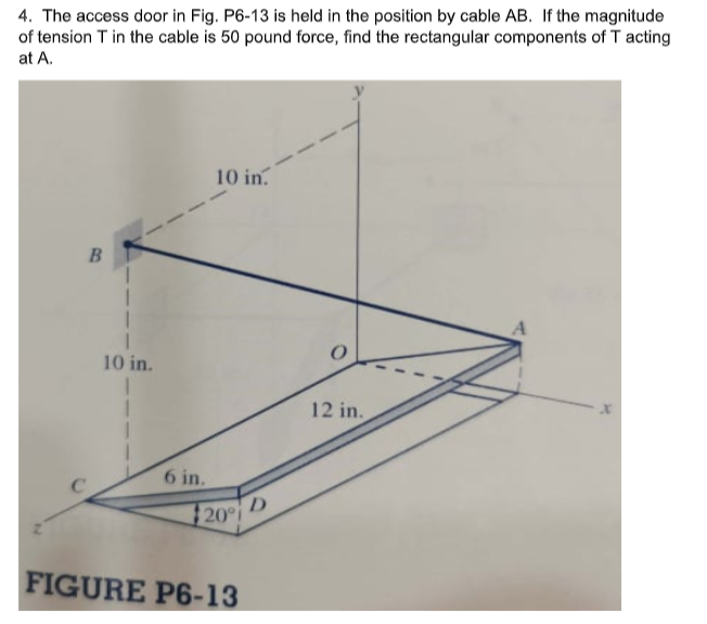 4. The access door in Fig. P6-13 is held in the position by cable AB. If the magnitude
of tension T in the cable is 50 pound force, find the rectangular components of T acting
at A.
10 in.
10 in.
12 in.
6 in.
20°i
FIGURE P6-13

