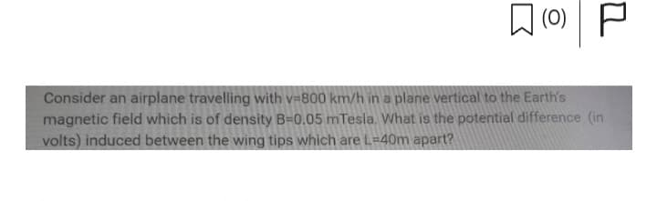 (0) P
Consider an airplane travelling with v=800 km/h in a plane vertical to the Earth's
magnetic field which is of density B=0.05 mTesla. What is the potential difference (in
volts) induced between the wing tips which are L-40m apart?