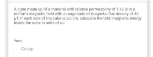 A cube made up of a material with relative permeability of 1,12 is in a
uniform magnetic field with a magnitude of magnetic flux density of 40
HT. If each side of the cube is 2,0 cm, calculate the total magnetic energy
inside the cube in units of nJ.
Yanit:
Cevap