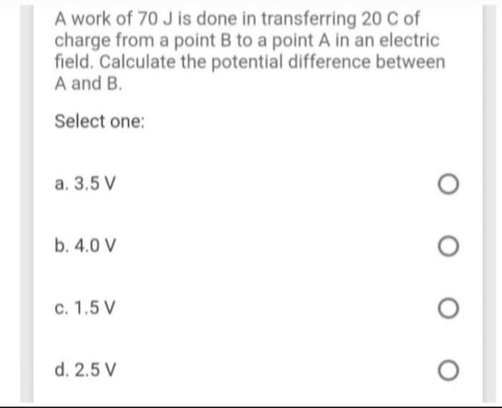 A work of 70 J is done in transferring 20 C of
charge from a point B to a point A in an electric
field. Calculate the potential difference between
A and B.
Select one:
a. 3.5 V
b. 4.0 V
c. 1.5 V
d. 2.5 V
O
O
