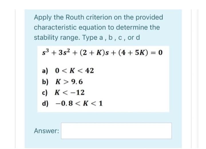 Apply the Routh criterion on the provided
characteristic equation to determine the
stability range. Type a, b, c, or d
s³ + 3s² + (2 + K)s + (4 + 5K)
a) 0 K< 42
b) K> 9.6
c) K-12
d) -0.8 <K <1
Answer:
