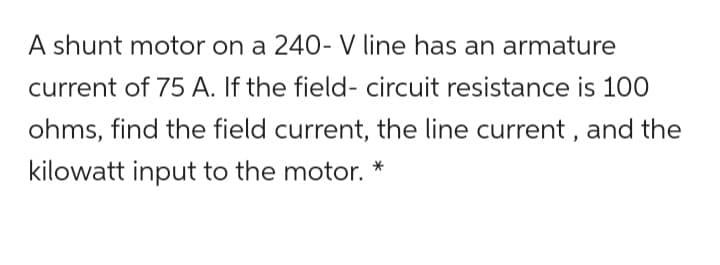 A shunt motor on a 240- V line has an armature
current of 75 A. If the field- circuit resistance is 100
ohms, find the field current, the line current, and the
kilowatt input to the motor. *