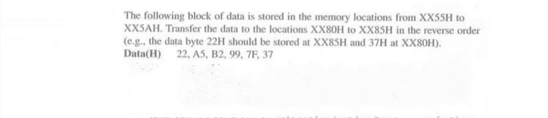 The following block of data is stored in the memory locations from XX55H to
XX5AH. Transfer the data to the locations XX80H to XX85H in the reverse order
(e.g., the data byte 22H should be stored at XX85H and 37H at XX80H).
Data(H)
22, A5, B2, 99, 7F, 37
