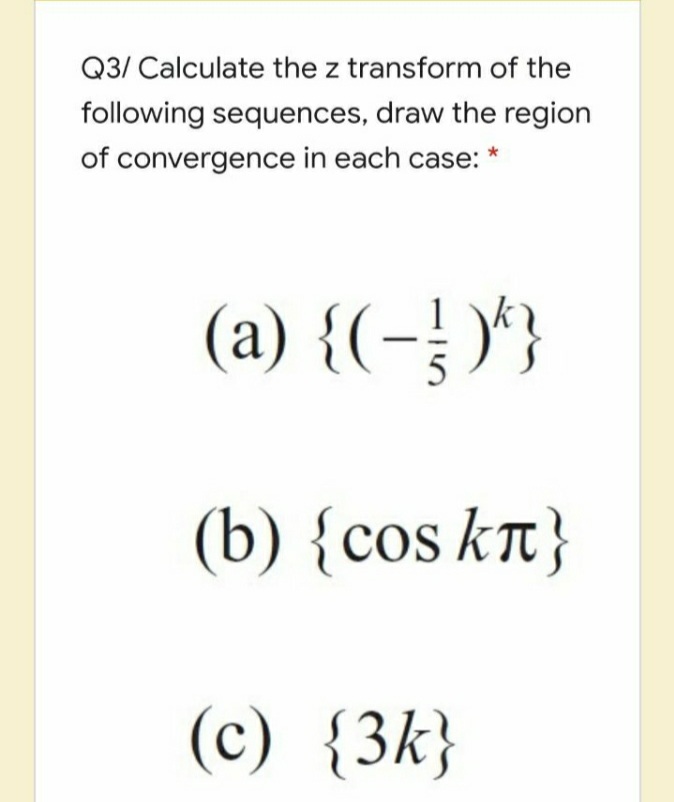 Q3/ Calculate the z transform of the
following sequences, draw the region
of convergence in each case:
(a) {(-)'}
5
(b) {cos kT}
(c) {3k}
