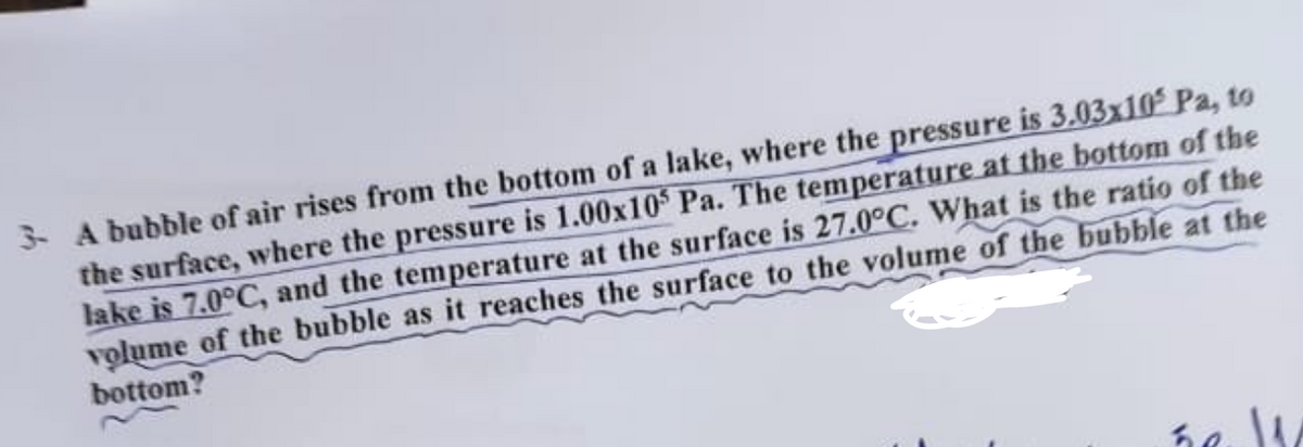 3- A bubble of air rises from the bottom of a lake, where the pressure is 3.03x102 Pa, to
the surface, where the pressure is 1.00x105 Pa. The temperature at the bottom of the
lake is 7.0°C, and the temperature at the surface is 27.0°C. What is the ratio of the
volume of the bubble as it reaches the surface to the volume of the bubble at the
bottom?
hell