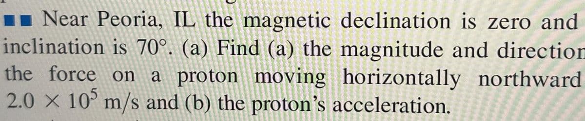 Near Peoria, IL the magnetic declination is zero and
inclination is 70°. (a) Find (a) the magnitude and direction
the force on a proton moving horizontally northward
2.0 x 105 m/s and (b) the proton's acceleration.