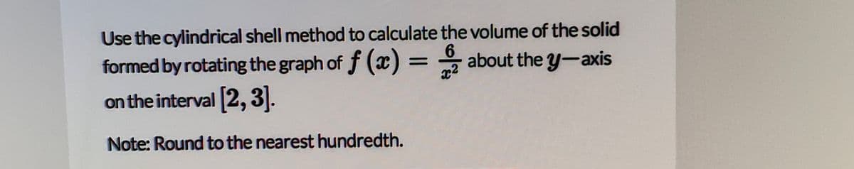 Use the cylindrical shell method to calculate the volume of the solid
formed by rotating the graph of f (x) = * about the y-axis
on the interval 2, 3|.
Note: Round to the nearest hundredth.

