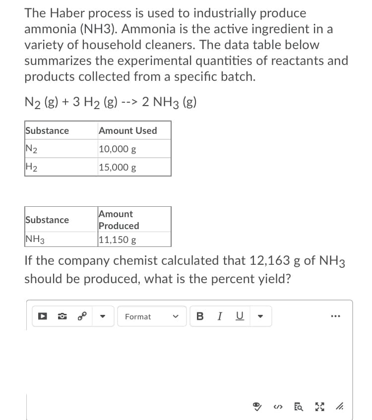 The Haber process is used to industrially produce
ammonia (NH3). Ammonia is the active ingredient in a
variety of household cleaners. The data table below
summarizes the experimental quantities of reactants and
products collected from a specific batch.
N2 (g) + 3 H2 (g) --> 2 NH3 (g)
Substance
Amount Used
N2
10,000 g
H2
15,000 g
Amount
Produced
11,150 g
Substance
NH3
If the company chemist calculated that 12,163 g of NH3
should be produced, what is the percent yield?
- BI U
Format
...
</>
