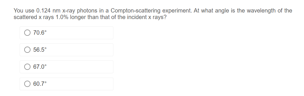 You use 0.124 nm x-ray photons in a Compton-scattering experiment. At what angle is the wavelength of the
scattered x rays 1.0% longer than that of the incident x rays?
O 70.6°
56.5°
67.0°
60.7°