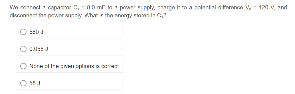 We connect a capacitor C₁ = 8.0 mF to a power supply, charge it to a potential difference V₁ = 120 V, and
disconnect the power supply. What is the energy stored in C₁?
580 J
0.058 J
None of the given options is correct
58 J