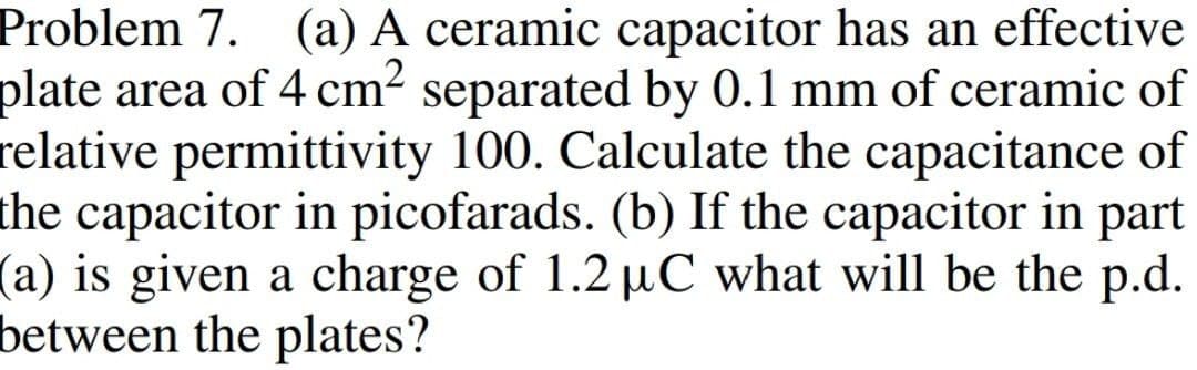 Problem 7. (a) A ceramic capacitor has an effective
plate area of 4 cm² separated by 0.1 mm of ceramic of
relative permittivity 100. Calculate the capacitance of
the capacitor in picofarads. (b) If the capacitor in part
(a) is given a charge of 1.2 µC what will be the p.d.
between the plates?