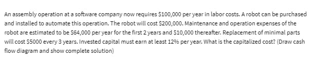 An assembly operation at a software company now requires $100,000 per year in labor costs. A robot can be purchased
and installed to automate this operation. The robot will cost $200,000. Maintenance and operation expenses of the
robot are estimated to be $64,000 per year for the first 2 years and $10,000 thereafter. Replacement of minimal parts
will cost $5000 every 3 years. Invested capital must earn at least 12% per year. What is the capitalized cost? (Draw cash
flow diagram and show complete solution)