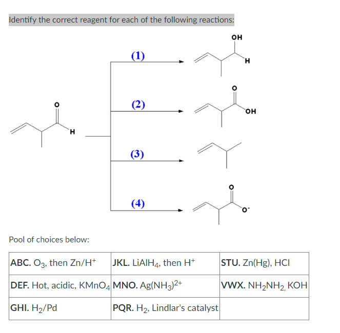 Identify the correct reagent for each of the following reactions:
H
Pool of choices below:
(1)
(2)
(3)
€
ABC. O3, then Zn/H+
JKL. LIAIH4, then H+
DEF. Hot, acidic, KMnO4 MNO. Ag(NH3)²+
GHI. H₂/Pd
PQR. H₂, Lindlar's catalyst
OH
H
OH
STU. Zn(Hg), HCI
|VWX. NH2NH2, KOH