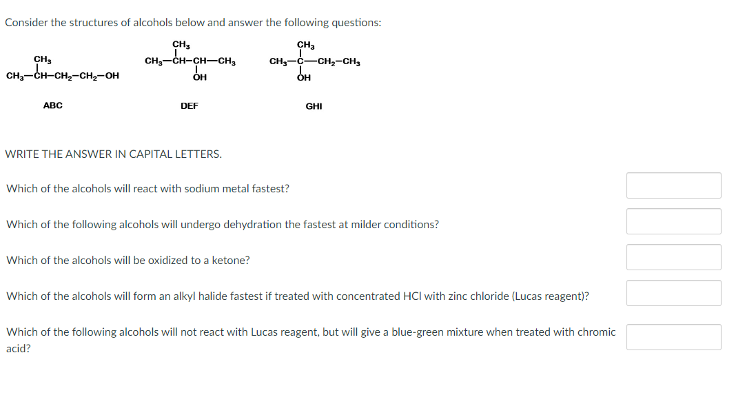 Consider the structures of alcohols below and answer the following questions:
CH3
CH3
CHOCHCHCHO
CH3-C-CH₂-CH3
I
OH
ОН
CH3
CH3-CH-CH₂-CH₂-OH
ABC
DEF
WRITE THE ANSWER IN CAPITAL LETTERS.
Which of the alcohols will react with sodium metal fastest?
GHI
Which of the following alcohols will undergo dehydration the fastest at milder conditions?
Which of the alcohols will be oxidized to a ketone?
Which of the alcohols will form an alkyl halide fastest if treated with concentrated HCI with zinc chloride (Lucas reagent)?
Which of the following alcohols will not react with Lucas reagent, but will give a blue-green mixture when treated with chromic
acid?